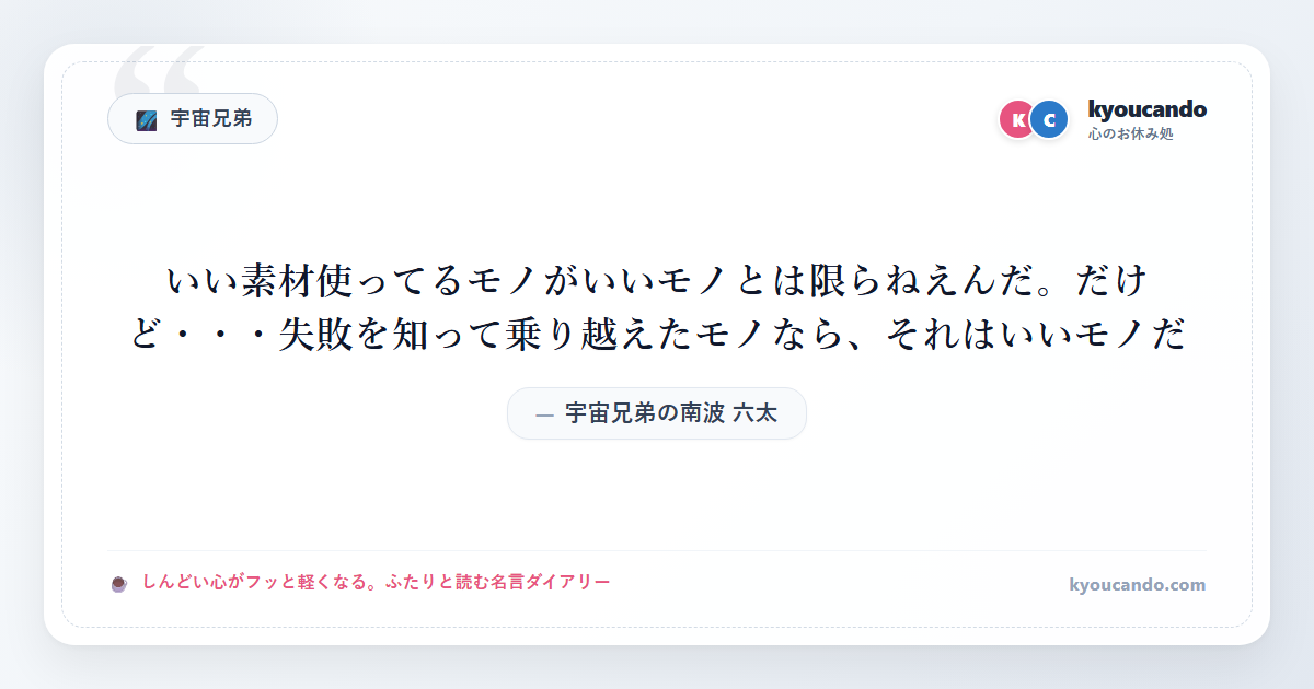 宇宙兄弟の南波 六太（なんば むった）：いい素材使ってるモノがいいモノとは限らねえんだ。だけど・・・失敗を知って乗り越えたモノなら、それはいいモノだ