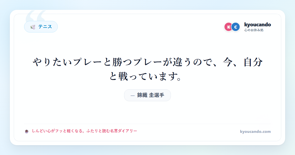 錦織 圭（にしこり けい）選手：やりたいプレーと勝つプレーが違うので、今、自分と戦っています。