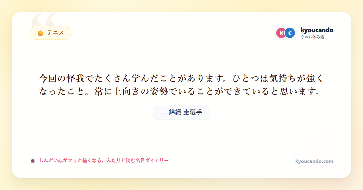 錦織 圭（にしこり けい）選手：今回の怪我でたくさん学んだことがあります。ひとつは気持ちが強くなったこと。常に上向きの姿勢でいることができていると思います。