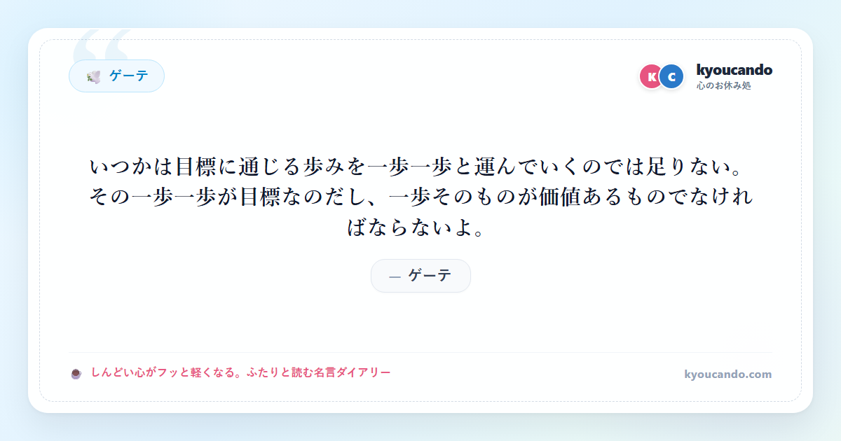 ゲーテ：いつかは目標に通じる歩みを一歩一歩と運んでいくのでは足りない。その一歩一歩が目標なのだし、一歩そのものが価値あるものでなければならないよ。