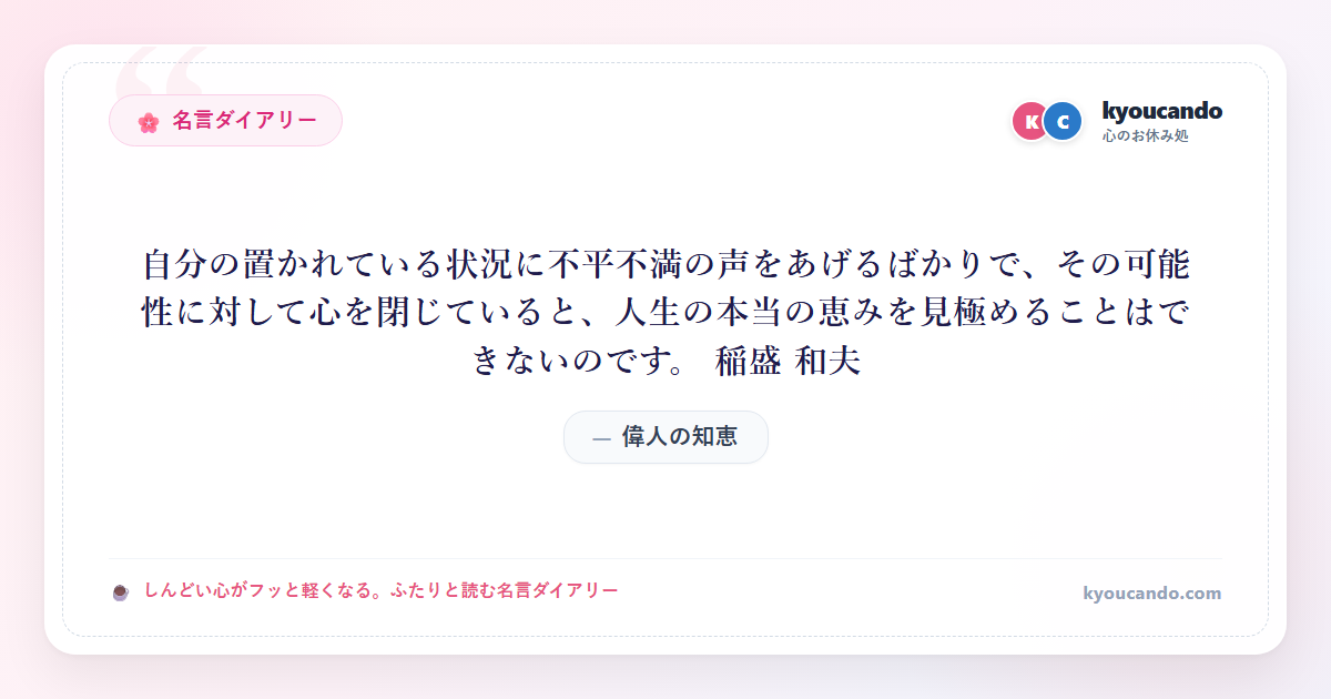 自分の置かれている状況に不平不満の声をあげるばかりで、その可能性に対して心を閉じていると、人生の本当の恵みを見極めることはできないのです。 稲盛 和夫