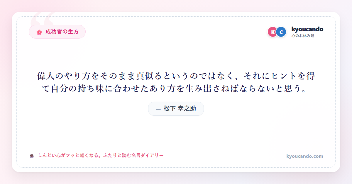 松下 幸之助:偉人のやり方をそのまま真似るというのではなく、それにヒントを得て自分の持ち味に合わせたあり方を生み出さねばならないと思う。