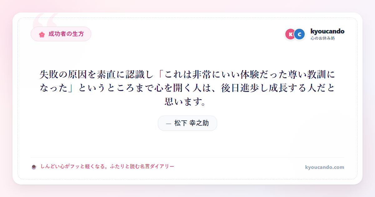 松下 幸之助:失敗の原因を素直に認識し「これは非常にいい体験だった尊い教訓になった」というところまで心を開く人は、後日進歩し成長する人だと思います。