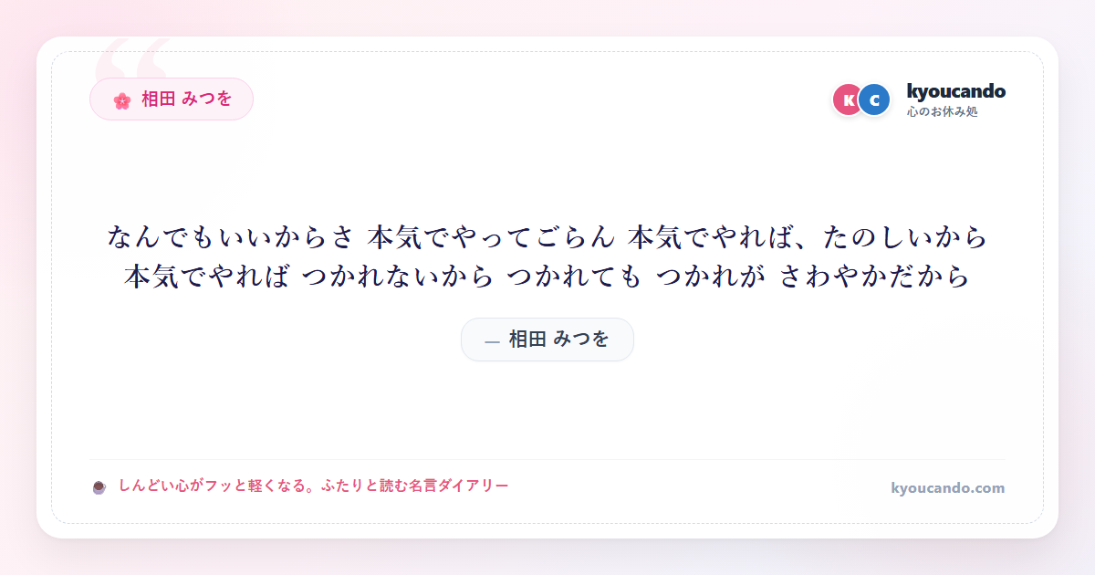 相田 みつを：なんでもいいからさ 本気でやってごらん 本気でやれば、たのしいから 本気でやれば つかれないから つかれても つかれが さわやかだから