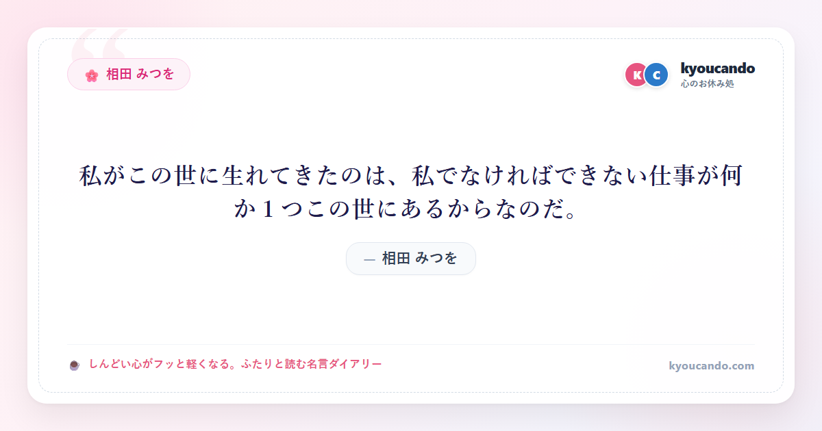 相田 みつを：私がこの世に生れてきたのは、私でなければできない仕事が何か１つこの世にあるからなのだ。